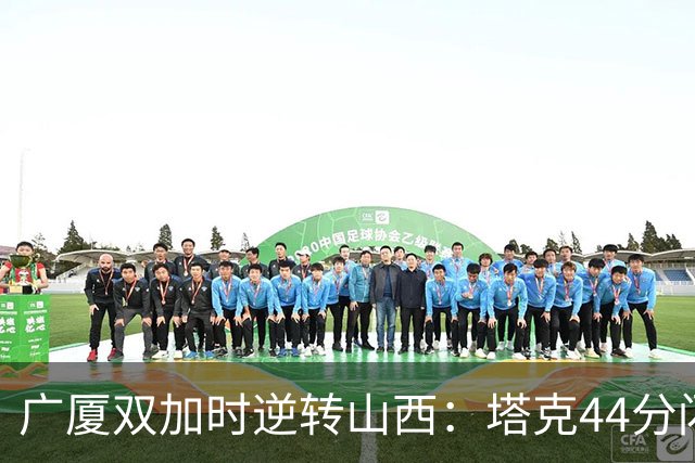 广厦双加时逆转山西：塔克44分闪耀，胡金秋孙铭徽助力胜利